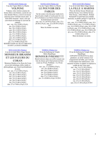 RANELAGH (Théâtre du)                          RANELAGH (Théâtre du)                           RIVE GAUCHE (Théâtre)
   5 rue des Vignes Métro La Muette               5 rue des Vignes Métro La Muette               6 rue de la Gaîté Métro Edgar Quinet
           VOLPONE                                  LE POUVOIR DES                               LA FILLE À MARINS
   Volpone, riche vénitien amateur de                                                              Pièce de Jérôme Savary Montée par
bonne chère et de femmes, assisté de son
                                                        FABLES                                    Jérôme Savary Avec Jérôme Savary ,
âme damnée Mosca, a trouvé un moyen             l'art de conter et de dire pour rendre de la      Nina Savary , Julien Maurel , Roland
astucieux pour s'enrichir encore plus : il    façon la plus simple et la plus pure les vers       Romanelli Un petit bijou de comédie
  feint d'être mourant ! Aussi, ceux qui      de La Fontaine et ses brèves histoires issues     musicale, ou plutôt, puisqu’il s’agit de la
 convoitent son héritage le couvrent de                  du fond humain universel                             mer, une perle.
                  cadeaux                      mai : lun. 21 à 20:30 h (10 pl.), mar. 22 à     mai : mar. 15 à 19:00 h (20 pl.), mer. 16 à
     mai : ven. 18 à 19:00 h (10 pl.),         20:30 h (10 pl.), mar. 22 à 20:30 h (10 pl.)    19:00 h (20 pl.), jeu. 17 à 19:00 h (20 pl.),
         jeu. 24 à 19:00 h (10 pl.),                                 0€                        ven. 18 à 19:00 h (20 pl.), dim. 20 à 15:00
        mer. 30 à 19:00 h (10 pl.),                     Merci de donner vos noms               h (20 pl.), mar. 22 à 19:00 h (20 pl.), mer.
        sam. 26 à 14:00 h (10 pl.),                                                            23 à 19:00 h (20 pl.), jeu. 24 à 19:00 h (20
        dim. 20 à 15:00 h (10 pl.),                                                             pl.), ven. 25 à 19:00 h (20 pl.), dim. 27 à
         jeu. 31 à 19:00 h (10 pl.),                                                                        15:00 h (20 pl.) 0 €
        ven. 25 à 19:00 h (10 pl.),                                                                     Merci de donner vos noms
        sam. 19 à 14:00 h (10 pl.),
        dim. 27 à 15:00 h (10 pl.),
       jeu. 17 à 19:00 h (10 pl.) 0 €
RESERVATION AU PLUS TARD 48 H
      AVANT LA DATE CHOISIE

       RIVE GAUCHE (Théâtre)                             TEMPLE (Théâtre Le)                             TEMPLE (Théâtre Le)
  6 rue de la Gaîté Métro Edgar Quinet               18 rue du faubourg du Temple                 18 rue du faubourg du Temple Métro
                                                           Métro République                                     République
 MONSIEUR IBRAHIM                                                                                  COPAINS NAVRANTS Ces deux
 ET LES FLEURS DU                             BONJOUR IVRESSE!!!!!                                 glandeurs, un sérial vanneur et un
                                              Benoît retrouve dans son coffre à jouets une        congestionné du bulbe, qui n’ont pas
      CORAN                                    liste de choses qu'il s'était promis de faire      évolué depuis leur adolescence, vont
 Monsieur Ibrahim et les fleurs du Coran         avant ses 30 ans. Problème : il a 30 ans      retourner la petite vie pépère et exploser le
 est un récit initiatique, drôle, tendre et                       demain !                             couple de leur vieux pote.
philosophique, qui s'inscrit profondément             mai : jeu. 17 à 20:00 h (10 pl.),             mai : mer. 16 à 21:30 h (20 pl.),
                  en nous.                               ven. 18 à 20:00 h (10 pl.),                    jeu. 17 à 21:30 h (20 pl.),
     mai : jeu. 17 à 21:00 h (10 pl.),                  dim. 20 à 17:00 h (10 pl.),                    ven. 18 à 21:30 h (20 pl.),
       ven. 18 à 21:00 h (10 pl.),                       jeu. 24 à 20:00 h (10 pl.),                   sam. 19 à 21:30 h (20 pl.),
        dim. 20 à 17:00 h (10 pl.),                     ven. 25 à 20:00 h (10 pl.),                    mar. 22 à 21:30 h (20 pl.),
       mar. 22 à 21:00 h (10 pl.),                      dim. 27 à 17:00 h (10 pl.),                     mer. 23 à 21:30 h (20 pl.),
        mer. 23 à 21:00 h (10 pl.),                  jeu. 31 à 20:00 h (10 pl.) 10.50 €                 jeu. 24 à 21:30 h (20 pl.),
        jeu. 24 à 21:00 h (10 pl.),                                                                    ven. 25 à 21:30 h (20 pl.),
       ven. 25 à 21:00 h (10 pl.),                                                                  sam. 26 à 21:30 h (20 pl.) 8.50 €
     dim. 27 à 17:00 h (10 pl.) 12 €




                                                                                                                                           8
 