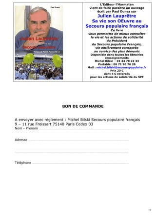 L’Editeur l’Harmatan
                                       vient de faire paraître un ouvrage
                                            écrit par Paul Dunez sur
                                         Julien Lauprêtre
                                       Sa vie son OEuvre au
                                     Secours populaire français
                                                      Ce livre
                                       vous permettra de mieux connaître
                                        la vie et les actions de solidarité
                                                    du Président
                                         du Secours populaire Français,
                                           vie entièrement consacrée
                                          au service des plus démunis
                                       Disponible dans toutes les librairies
                                                   renseignements
                                           Michel Bilski � 01 44 78 22 33
                                              Portable : 06 71 90 76 26
                                      Mail : michel.bilski@secourspopulaire.fr
                                                      Prix 20 €
                                                  dont 4 € reversés
                                       pour les actions de solidarité du SPF




                         BON DE COMMANDE


A envoyer avec règlement : Michel Bilski Secours populaire français
9 – 11 rue Froissart 75140 Paris Cedex 03
Nom - Prénom …………………………………………………………………………………………..


Adresse ………………………………………………………………………………………………………


……………………………………………………………………………………………………………………


Téléphone ………………………………………………………………………………………………….




                                                                                 10
 