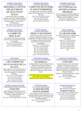 COMEDIE TOUR EIFFEL                             COMEDIE TOUR EIFFEL                              COMEDIE TOUR EIFFEL
      14, rue Desaix Métro Dupleix                    14, rue Desaix Métro Dupleix                     14, rue Desaix Métro Dupleix
 MÉLISSES LA PETITE                           5 MINUTES DE PLAISIR,                                  LECTURES par Luc
   FÉE QUI DISAIT                              30 ANS D’EMMERDES                                     ANTONI et Frédéric
   QU’ELLE ÉTAIT                                Un couple confie ses enfants aux grands-
                                              parents pour la première fois et se retrouve en
                                                                                                        TREMEGE
                                                                                                 des extraits de textes de Marcel PROUST,
       NULLE                                                    tête à tête.
                                                                                                  Anton TCHEKOV, Pierre DAC, Roland
    Il était une fois, dans un tout petit            mai : ven. 18 à 20:30 h (10 pl.),
                                                        sam. 19 à 20:30 h (10 pl.),               TOPOR, LAUTREAMONT et autres «
royaume, une fée qui s’appelait Mélisses                                                               jeunes gars » qui démarrent…
mais (car il y a toujours un mais) elle ne              ven. 25 à 20:30 h (10 pl.),
                                                      sam. 26 à 20:30 h (10 pl.) 8 €                mai : dim. 27 à 18:00 h (10 pl.) 8 €
  savait pas briller : « Je suis nulle ! »
             s’exclamait elle…
     mai : sam. 19 à 15:30 h (10 pl.),
       sam. 26 à 15:30 h (10 pl.) 5 €

       COMEDIE TOUR EIFFEL                                DAUNOU (Théâtre)                                 DAUNOU (Théâtre)
      14, rue Desaix Métro Dupleix                     7 rue Daunou Métro Opéra                         7 rue Daunou Métro Opéra
         LA MORT DE                               PIÈGE À MATIGNON                                    LE GRAND SOIR
                                                 Internet et ses ravages au cœur de cette        Ce soir est un grand soir car Maxime doit
          DON JUAN                              intrigue désopilante et moderne qui nous               demander la main de Juliette
  C'est l'histoire d'un homme qui prend       plonge dans un monde de trahisons, de pièges                     à ses parents...
 conscience qu'il n'est pas allé à la quête       et d’images volées qui font et défont               mai jeu. 17 à 21:30 h (10 pl.),
                de lui-même                        aujourd’hui les carrières de bien des                 dim. 20 à 17:00 h (10 pl.),
     mai : jeu. 17 à 20:30 h (10 pl.),                         personnalités.                           mar. 22 à 21:30 h (10 pl.),
         jeu. 24 à 20:30 h (10 pl.),                  mai : jeu. 17 à 19:30 h (10 pl.),                 mer. 23 à 21:30 h (10 pl.),
       jeu. 31 à 20:30 h (10 pl.) 8 €                    dim. 20 à 15:30 h (10 pl.),                     jeu. 24 à 21:30 h (10 pl.),
                                                         mer. 23 à 19:30 h (10 pl.),                    dim. 27 à 17:00 h (10 pl.),
                                                         jeu. 24 à 19:30 h (10 pl.),                                10 €
                                                         dim. 27 à 15:30 h (10 pl.),
                                                         mer. 30 à 19:30 h (10 pl.),
                                                       jeu. 31 à 19:30 h (10 pl.) 10 €

            EDGAR Salle 2                              EDOUARD VII (Théâtre)                          EGLISE DE LA MADELEINE
58 bld Edgar Quinet Métro Edgar Quinet             10 place Edouard VII Métro Opéra               Place de la Madeleine Métro Madeleine
  « MA VOISINE NE                                        QUADRILLE                                          CONCERT
                                               de Sacha Guitry François Berléand, Pascale         Les Quatre Saisons de Vivaldi [Frédéric
SUCE PAS QUE DE LA                                 Arbillot, Florence Pernel, François              Moreau, Violon Solo] Le Canon de
      GLACE»                                    Vincentelli, Le quadrille est lancé et les        Pachelbel - La Chanson de Solveig- Le
Que se passe-t-il si on l'on réunit dans la       quatre partenaires de ce chassé-croisé         Cygne de Saint-Saëns- La Méditation de
même pièce, un mec qui pensait passer           amoureux n’ont plus qu’à rentrer dans la         Thaïs de Jules Massenet- Sérénade et Ave
 une soirée tranquille, un obsédé, une                           danse !                                     Maria de Schubert
              hystérique…                                                                        Orchestre Les Violons de France et Cécile
    mai : jeu. 17 à 21:30 h (10 pl.),         ATTENTION SPECTACLE EN RELACHE                                 Besnard, Soprano.
       ven. 18 à 21:30 h (10 pl.),                 DU 15 MAI AU 28 MAI 2012                           mai : ven. 18 à 19:30 h (40 pl.)
       sam. 19 à 21:15 h (10 pl.),             Merci de nous recontacter à ce moment là                         15 € pour 2
       sam. 19 à 22:30 h (10 pl.)
    , dim. 20 à 20:00 h (10 pl.) 8 €

  EGLISE ST JULIEN LE PAUVRE                             FONTAINE (Théâtre)                            Funambule Montmartre (le)
23 Quai Montebello Métro Saint Michel                10 rue Fontaine Métro Blanche                          53 rue des Saules
                                                                                                       Métro Lamarck-Caulaincourt
            CONCERT                                   LE BOURGEOIS
 Petite Musique de Nuit de Mozart Ave
                                                      GENTILHOMME                                       Frederick Sigrist
Maria de Schubert et Gounod Canon de                                                              2012 ou manuel de survie dans l'isoloir
   Pachelbel - Adagio d'Albinoni La              Berné, trompé par plus malin que lui - ce           mai : mar. 22 à 21:30 h (20 pl.),
           Chanson de Solveig                 n'est pas difficile un jeune marquis lui soutire          mer. 23 à 21:30 h (20 pl.),
mai : sam. 19 à 19:30 h (40 pl.) 15 € pour     de l'argent tant et plus sous le regard lucide           mar. 29 à 21:30 h (20 pl.),
                    2                                       de Madame Jourdain                        mer. 30 à 21:30 h (20 pl.) 0 €
                                                    mai : jeu. 17 à 14:30 h (10 pl.) 9 €
                                                               Réservation j-1




                                                                                                                                            3
 