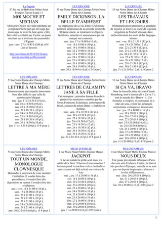 La Pagode                                   LUCERNAIRE                                      LUCERNAIRE
  57 bis rue de Babylone Métro Saint         53 rue Notre Dame des Champs Métro Notre           53 rue Notre Dame des Champs Métro
       François Xavier Ligne 13                           Dame des Champs                              Notre Dame des Champs
     MOI MOCHE ET                            EMILY DICKINSON, LA                                      LES TRAVAUX
       MECHAN                                 BELLE D’AMHERST                                         ET LES JOURS
Monsieur Gru est un vilain méchant, un        Au crépuscule de sa vie, Emily Dickinson,         Déshumanisation annoncée La grandeur
 comploteur hors pair qui envisage pas       poétesse américaine de la seconde moitié du       de la pièce se trouve au coeur de la poésie
 moins que de voler la lune après s’être       XIXème siècle, se remémore les figures              singulière de Michel Vinaver, dans
fait voler la vedette par Vector, un jeune    familiales, amicales et amoureuses qui ont       enchevêtrement des mots et des langages,
 méchant qui a volé une des pyramides                    marqué son existence.                                    intimes
                 d’Égypte                           mai : jeu. 17 à 19:00 h (10 pl.),                mai : ven. 18 à 21:30 h (12 pl.),
  juin : mer. 27 à 10:45 h (200 pl.) 0 €               ven. 18 à 19:00 h (10 pl.),                      sam. 19 à 21:30 h (12 pl.),
              Lien ci dessous                         sam. 19 à 19:00 h (10 pl.),                      mar. 22 à 21:30 h (12 pl.),
                                                      mar. 22 à 19:00 h (10 pl.),                      mer. 23 à 21:30 h (12 pl.),
  http://nicolinux.fr/2010/10/16/moi-                 mer. 23 à 19:00 h (10 pl.),                       jeu. 24 à 21:30 h (12 pl.),
    moche-mechant-coffin-renaud/                       jeu. 24 à 19:00 h (10 pl.),                       ven. 25 à 21:30 h (12 pl.)
                                                      ven. 25 à 19:00 h (10 pl.),                       sam. 26 à 21:30 h (12 pl.),
                                                      sam. 26 à 19:00 h (10 pl.),                      mar. 29 à 21:30 h (12 pl.),
                                                      mar. 29 à 19:00 h (10 pl.),                      mer. 30 à 21:30 h (12 pl.),
                                                mer. 30 à 19:00 h (10 pl.) 15 € pour 2           jeu. 31 à 21:30 h (12 pl.) 15 € pour 2

           LUCERNAIRE                                      LUCERNAIRE                                      LUCERNAIRE
53 rue Notre Dame des Champs Métro           53 rue Notre Dame des Champs Métro Notre           53 rue Notre Dame des Champs Métro
       Notre Dame des Champs                              Dame des Champs                              Notre Dame des Champs
 LETTRE À MA MÈRE                            LETTRES DE CALAMITY                                   SI ÇA VA, BRAVO
Simenon mène une enquête émouvante                                                              Dans la nouvelle pièce de Jean-Claude
    bien plus difficile que celle du
                                                JANE À SA FILLE                                Grumberg, tout le monde dit « Ça va ? »,
         commissaire Maigret.                 Fait marquant : première femme blanche à             tout le monde dit « Bravo ! ». Ces
    mai : jeu. 17 à 18:30 h (10 pl.),          pénétrer les territoires contrôlés par les       formules si simples, si communes et si
       ven. 18 à 18:30 h (10 pl.),           Sioux.Fonctions :Eclaireuse, convoyeuse de            vides de sens, créent des échanges
       mar. 22 à 18:30 h (10 pl.),           bétail, joueuse de poker.Détail : s’habille en      surprenants, comiques et émouvants.
       mer. 23 à 18:30 h (10 pl.),                              homme.                               mai : jeu. 17 à 20:00 h (10 pl.),
       jeu. 24 à 18:30 h (10 pl.),                  mai : sam. 19 à 18:30 h (12 pl.),                  ven. 18 à 20:00 h (10 pl.),
       ven. 25 à 18:30 h (10 pl.),                     mar. 22 à 18:30 h (12 pl.),                     dim. 20 à 17:00 h (10 pl.),
       mar. 29 à 18:30 h (10 pl.),                     mer. 23 à 18:30 h (12 pl.),                     mar. 22 à 20:00 h (10 pl.),
       mer. 30 à 18:30 h (10 pl.),                     jeu. 24 à 18:30 h (12 pl.),                    mer. 23 à 20:00 h (10 pl.), j
 jeu. 31 à 18:30 h (10 pl.) 15 € pour 2                ven. 25 à 18:30 h (12 pl.),                      eu. 24 à 20:00 h (10 pl.),
                                                       sam. 26 à 18:30 h (12 pl.),                     ven. 25 à 20:00 h (10 pl.),
                                                       mar. 29 à 18:30 h (12 pl.),                      dim. 27 à 20:00 h (10 pl.),
                                                       mer. 30 à 18:30 h (12 pl.),                      mar. 29 à 20:00 h (10 pl.),
                                                jeu. 31 à 18:30 h (12 pl.) 15 € pour 2                 mer. 30 à 20:00 h (10 pl.),
                                                                                                 jeu. 31 à 20:00 h (10 pl.) 15 € pour 2

           LUCERNAIRE                                   MELO D'AMELIE                                    MELO D'AMELIE
53 rue Notre Dame des Champs Métro            4 rue Marie Stuart Métro Etienne Marcel          4 rue Marie Stuart Métro Etienne Marcel
       Notre Dame des Champs
                                                           JACKPOT                                      NOUS DEUX
   TOUT UN MONDE,                               Il devait valider la grille seul, mais il a      Une jeune provinciale débarque à Paris,
                                             oublié de le faire ! Osera-t-il leur annoncer ?   chez son ami d'enfance. Certes, ils étaient
     MONOLOGUE                               Surtout quand la machine à rêve s'emballe et      très proches à l'époque, mais ils ne se sont
    CLOWNESQUE                                que certains ont déjà acheté une voiture de         pas vus depuis longtemps et chacun a
Demandez à un clown de vous raconter                               luxe                                   évolué différemment...
     Cendrillon. Il voudra faire des                mai :, jeu. 17 à 20:00 h (10 pl.),               mai : dim. 20 à 20:00 h (10 pl.),
    parenthèses, il voudra faire des                   ven. 18 à 20:00 h (10 pl.),                       lun. 21 à 20:00 h (10 pl.),
digressions et surtout il voudra faire des             dim. 20 à 16:00 h (10 pl.),                      dim. 27 à 20:00 h (10 pl.),
               révélations.                            mar. 22 à 20:00 h (10 pl.),                lun. 28 à 20:00 h (10 pl.) 10 € pour 2
    mai :. ven. 18 à 21:00 h (10 pl.),                 mer. 23 à 20:00 h (10 pl.),
       sam. 19 à 21:00 h (10 pl.),                      jeu. 24 à 20:00 h (10 pl.),
       dim. 20 à 21:00 h (10 pl.),                     ven. 25 à 20:00 h (10 pl.),
       mar. 22 à 21:00 h (10 pl.),                     ven. 25 à 20:00 h (10 pl.),
       mer. 23 à 21:00 h (10 pl.),                     dim. 27 à 16:00 h (10 pl.),
        jeu. 24 à 21:00 h (10 pl.),                    mar. 29 à 20:00 h (10 pl.),
       mar. 29 à 21:00 h (10 pl.),                     mer. 30 à 20:00 h (10 pl.),
 mer. 30 à 21:00 h (10 pl.), 15 € pour 2         jeu. 31 à 20:00 h (10 pl.) 10 € pour 2

                                                                                                                                          5
 