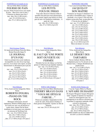 PASSERELLE (Comédie de la)                      PASSERELLE (Comédie de la)                           PEPINIERE THEATRE
    102 rue Orfila Métro Gambetta                   102 rue Orfila Métro Gambetta                   7 rue Louis-le-Grand Métro Opéra
    FOURMI DE PAIN                                      LES PETITS                                       JACQUES ET
Un jour, Petite Fourmi trouve une miette
  de pain... Mais d'où vient le pain ?
                                                      FOUS DU FRIGO                                      SON MAÎTRE
    Comment en obtenir pour tous ?               Vous allez découvrir l'histoire drôle et         Variations sur Jacques le fataliste C’est
     mai : dim. 20 à 11:00 h (4 pl.),          sensible d'un petit pois frais pleurnicheur,       une belle et formidable pièce. Légère et
        mer. 23 à 10:30 h (4 pl.),             d'une carotte vapeur trop émotive et d'une          profonde, vive et grave. Elle nous fait
      dim. 27 à 11:00 h (4 pl.) 0 €            part de tarte à la framboise éxubérante…A        respirer un peu plus haut, un peu plus loin.
                                                               partir de 3 ans                           C’est un rêve de théâtre !
                                                     mai : dim. 20 à 15:00 h (4 pl.),                  mai : jeu. 17 à 21:00 h (6 pl.),
                                                       dim. 27 à 15:00 h (4 pl.) 0 €                      ven. 18 à 21:00 h (6 pl.),
                                                                                                         sam. 19 à 16:15 h (6 pl.),
                                                                                                          mar. 22 à 21:00 h (6 pl.),
                                                                                                         mer. 23 à 21:00 h (6 pl.),
                                                                                                           jeu. 24 à 21:00 h (6 pl.),
                                                                                                          ven. 25 à 21:00 h (6 pl.),
                                                                                                          sam. 26 à 16:15 h (6 pl.),
                                                                                                         mar. 29 à 21:00 h (6 pl.),
                                                                                                          mer. 30 à 21:00 h (6 pl.),
                                                                                                        jeu. 31 à 21:00 h (6 pl.) 0 €
                                                                                                         Merci de donner vos noms

        Petit Gymnase Theâtre                                Petit Hébertot                                    Petit Hébertot
38, boulevard de Bonne Nouvelle Métro           78 bis, boulevard des batignolles Métro              78 bis, boulevard des batignolles
       Bonne-Nouvelle (ligne 9)                                  Rome                                          Métro Rome
         LE JOURNAL                           IL FAUT QU’UNE PORTE                                    LE DÉSERT DES
          D’UN FOU                               SOIT OUVERTE OU                                        TARTARES
 Entre la certitude d'un avenir médiocre,                                                            Xavier Jaillard, Molière 2008 de
 incompatible avec des rêves trop large
                                                      FERMÉE                                      l’adaptation pour La Vie devant soi de
pour lui, et un amour sans espoir, un petit     Précédé d’un levé de rideau, La Clef du          Romain Gary, s’attaque décidément aux
fonctionnaire se déconnecte peu à peu de      grenier d’Alfred écrit par Isabelle Andréani.                    grands textes.
                  la réalité                        mai : mar. 15 à 19:30 h (10 pl.),                 mai : jeu. 17 à 21:00 h (10 pl.),
    mai : sam. 19 à 21:30 h (10 pl.),                   mer. 16 à 19:30 h (10 pl.),                      ven. 18 à 21:00 h (10 pl.),
        sam. 19 à 21:30 h (10 pl.),                     jeu. 17 à 19:30 h (10 pl.),                     dim. 20 à 15:00 h (10 pl.),
         jeu. 24 à 21:30 h (10 pl.),                    mar. 22 à 19:30 h (10 pl.),                     mer. 23 à 21:00 h (10 pl.),
         ven. 25 à 21:30 h (10 pl.),                    mar. 29 à 19:30 h (10 pl.),                     jeu. 24 à 21:00 h (10 pl.),
        sam. 26 à 21:30 h (10 pl.),                     mer. 30 à 19:30 h (10 pl.),                      ven. 25 à 21:00 h (10 pl.),
       jeu. 31 à 21:30 h (10 pl.) 5 €             jeu. 31 à 19:30 h (10 pl.) 10 € pour 2                 dim. 27 à 15:00 h (10 pl.)
                                                                                                                 10 € pour 2


              Petit Hébertot                            POPUL'AIR (Théâtre)                             RANELAGH (Théâtre du)
 78 bis, boulevard des batignolles Métro      36 rue Henri Chevreau Métro Ménilmontant              5 rue des Vignes Métro La Muette
                  Rome
                                              THIERRY BRAVO DANS                                L’AFFAIRE DUSSAERT
   ROBERTO D'OLBIA                             " VOUS ME DÎTES SI                               De Jacques Mougenot Jacques Mougenot
                                                                                                mène ’enquête et répond avec humour à
    - PIANO ON THE                                 J'ABUSE... "                                     toutes les interrogations que l’art
         ROCK                                    Prenez un comédien. Saupoudrez-le d'un         ontemporain et ses dérives suscitent chez
       Mimiques malicieuses, bavard              nectar de culot, d'une pincée d'audace et      le profane Un spectacle inattendu, drôle,
impénitent, Roberto d'Olbia plagie un air     d'une gousse d'originalité. Ajoutez un filet de             corrosif et réjouissant.
    de Verdi avec une voix de baryton et                          fantaisie                          mai : dim. 20 à 17:00 h (10 pl.),
     contre ténor, chante Piaf de façon             mai :mar. 29 à 21:30 h (6 pl.) 0 €                  mer. 23 à 21:00 h (10 pl.),
 troublante et revient jouer avec maestria                                                             dim. 27 à 17:00 h (10 pl.),
       un morceau de Nat King Cole                                                                    mer. 30 à 21:00 h (10 pl.) 0 €
      mai : ven. 18 à 19:00 h (10 pl.),                                                         RESERVATION AU PLUS TARD 48 H
         dim. 20 à 17:00 h (10 pl.),                                                                 AVANT LA DATE CHOISIE
         ven. 25 à 19:00 h (10 pl.)
  , dim. 27 à 17:00 h (10 pl.) 10 € pour 2




                                                                                                                                           7
 