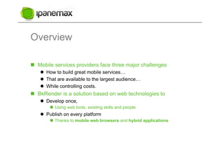Overview

  Mobile services providers face three major challenges
      How to build great mobile services…
      That are available to the largest audience…
      While controlling costs.
  BkRender is a solution based on web technologies to
      Develop once,
          Using web tools, existing skills and people
      Publish on every platform
          Thanks to mobile web browsers and hybrid applications
 