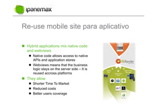 Re-use mobile site para aplicativo

  Hybrid applications mix native code
   and webviews
      Native code allows access to native
       APIs and application stores
      Webviews means that the business
       logic stays on the server side – It is
       reused accross platforms
  They allow
      Shorter Time To Market
      Reduced costs
      Better users coverage
 