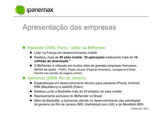 Apresentação das empresas

  Backelite (2006, Paris) : editor do BkRender
      Líder na França em desenvolvimento mobile
      Realizou mais de 40 sites mobile, 30 aplicações totalizando mais de 10
       milhões de downloads *
      O BkRender é utilizado em muitos sites de grandes empresas francesas,
       dentre as quais : FNAC, Pages Jaunes (Páginas Amarelas), voyages-sncf (líder
       francês nas vendas de viagens online)
  Ipanemax (2009, Rio de Janeiro)
      Especializada em desenvolvimento técnico para celulares iPhone, Android,
       RIM (BlackBerry) e webOS (Palm)
      Realizou junto a Backelite mais de 20 projetos de sites mobile
      Representante exclusivo do BkRender no Brasil.
      Além da Backelite, a Ipanemax atende no desenvolvimento das estratégias
       do governo do Rio de Janeiro (BR), thefirstclub.com (UK) e do MeuMobi (BR)
                                                                             * Dados nov. 2010
 