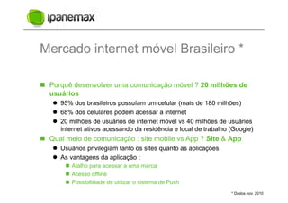 Mercado internet móvel Brasileiro *

  Porquê desenvolver uma comunicação móvel ? 20 milhões de
   usuários
     95% dos brasileiros possuíam um celular (mais de 180 milhões)
     68% dos celulares podem acessar a internet
     20 milhões de usuários de internet móvel vs 40 milhões de usuários
      internet ativos acessando da residência e local de trabalho (Google)
  Qual meio de comunicação : site mobile vs App ? Site & App
     Usuários privilegiam tanto os sites quanto as aplicações
     As vantagens da aplicação :
         Atalho para acessar a uma marca
         Acesso offline
         Possibilidade de utilizar o sistema de Push
                                                                  * Dados nov. 2010
 