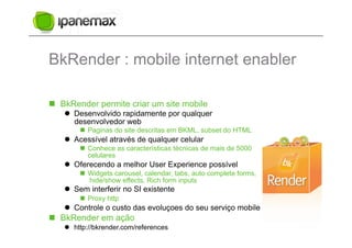 BkRender : mobile internet enabler

  BkRender permite criar um site mobile
     Desenvolvido rapidamente por qualquer
      desenvolvedor web
         Paginas do site descritas em BKML, subset do HTML
     Acessível através de qualquer celular
         Conhece as características técnicas de mais de 5000
          celulares
     Oferecendo a melhor User Experience possível
         Widgets carousel, calendar, tabs, auto complete forms,
          hide/show effects, Rich form inputs
     Sem interferir no SI existente
         Proxy http
     Controle o custo das evoluçoes do seu serviço mobile
  BkRender em ação
     http://bkrender.com/references
 