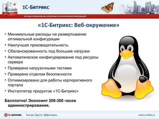 «1С-Битрикс: Веб-окружение» Минимальные расходы на развертывание оптимальной конфигурации Наилучшая производительность  Сбалансированность под большие нагрузки Автоматическое конфигурирование под ресурсы сервера Проверено нагрузочными тестами Проверено отделом безопасности Оптимизировано для работы корпоративного портала Инсталлятор продуктов «1С-Битрикс» Бесплатно! Экономит 200-300 часов администрирования.  