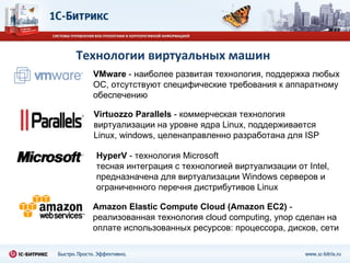 Технологии виртуальных машин VMware  - наиболее развитая технология, поддержка любых ОС, отсутствуют специфические требования к аппаратному обеспечению Virtuozzo   Parallels  - коммерческая технология виртуализации на уровне ядра  Linux , поддерживается  Linux , windows, целенаправленно разработана для ISP HyperV  - технология Microsoft тесная интеграция с технологией виртуализации от Intel, предназначена для виртуализации Windows серверов и ограниченного перечня дистрибутивов  Linux Amazon Elastic Compute Cloud (Amazon EC2)  - реализованная технология cloud computing, упор сделан на оплате использованных ресурсов: процессора, дисков, сети 
