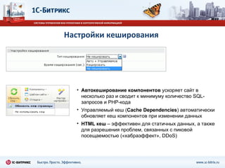 Настройки кеширования Автокеширование   компонентов  ускоряет сайт в несколько раз и сводит к минимуму количество  SQL- запросов и  PHP- кода Управляемый кеш ( С ache Dependencies ) автоматически обновляет кеш компонентов при изменении данных HTML  кеш  – эффективен для статичных данных, а также для разрешения проблем, связанных с пиковой посещаемостью («хабраэффект»,  DDoS) 
