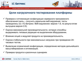 Цели нагрузочного тестирования платформы Проверка и оптимизация конфигурации серверного программного обеспечения (цель – получить идеальное веб-окружение ;  тесты проводились на «1С-Битрикс: Веб-окружение» версии 1.6, по результатам выпущена версия 2.0). Оценка максимальной   производительности, которую способны выдерживать типовые редакции на выделенном оборудовании. Влияние опций и модулей продукта на производительность. Оценка стабильности при максимальных нагрузках при проведении 24-часовых тестов. Выявление ограничений конфигурации, определение методов дальнейшего масштабирования и оптимизации. Проверка продукта в различных сценариях 