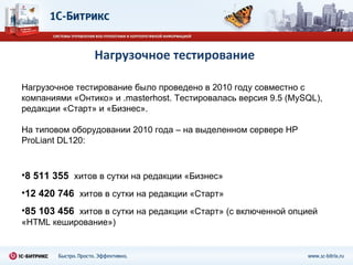 Нагрузочное тестирование Нагрузочное тестирование было проведено в 2010 году совместно с компаниями «Онтико» и  .masterhost.  Тестировалась версия 9.5 ( MySQL) , редакции «Старт» и «Бизнес». На типовом оборудовании 2010 года – на выделенном сервере  HP ProLiant DL120 : 8 511 355  хитов в сутки на редакции «Бизнес» 12 420 746  хитов в сутки на редакции «Старт» 85 103 456  хитов в сутки на редакции «Старт» (с включенной опцией «HTML кеширование») 