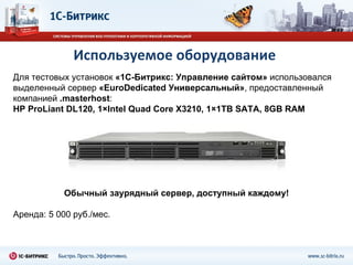Используемое оборудование Для тестовых установок  «1С-Битрикс: Управление сайтом»  использовался выделенный сервер  «EuroDedicated Универсальный» , предоставленный компанией  . masterhost : HP ProLiant DL120, 1×Intel Quad Core X3210, 1×1TB SATA, 8GB RAM Обычный заурядный сервер, доступный каждому! Аренда: 5 000 руб. / мес. 