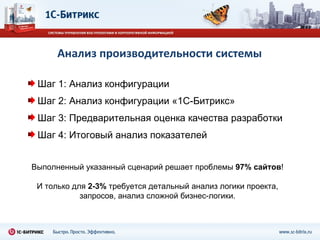 Анализ производительности системы Выполненный указанный сценарий решает проблемы  97% сайтов ! И только для  2-3%  требуется детальный анализ логики проекта, запросов, анализ сложной бизнес-логики. Шаг 1: Анализ конфигурации Шаг 2: Анализ конфигурации «1С-Битрикс» Шаг 3: Предварительная оценка качества разработки Шаг 4: Итоговый анализ показателей 