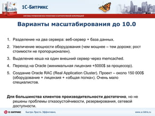 Варианты масштабирования до 10.0 Разделение на два сервера: веб-сервер + база данных. Увеличение мощности оборудования (чем мощнее – тем дороже ;  рост стоимости не пропорционален). Выделение кеша на один внешний сервер через  memcached. Переход на  Oracle ( минимальная лицензия  +5000$  за процессор ) . Создание  Oracle RAC (Real Application Cluster).  Проект – около 150 000 $ ( оборудование + лицензия + «общая полка»). Очень мало специалистов. Для большинства клиентов производительности достаточно , но не решены проблемы отказоустойчивости, резервирования, сетевой доступности. 