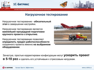 Нагрузочное тестирование Нагрузочное тестирование  -   обязательный этап  в завершении настройки. Нагрузочное тестирование является  важнейшей процедурой подготовки крупного проекта к открытию . Нагрузочное тестирование позволяет  определить предел работоспособности  созданного проекта именно  на выбранном оборудовании .  Зачастую, простые корректировки конфигурации могут  ускорить проект в 5-10 раз   и сделать его устойчивым к стрессовым нагрузкам. 