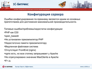 Конфигурация сервера Ошибки конфигурирования по - прежнему являются одним из основных препятствием для достижения максимальной производительности.  Типовые ошибки / проблемы / недостатки конфигурации: PHP  как  CGI open_basedir Не установлен прекомпилятор  PHP Недостаточно памяти прекомпилятору Медленная файловая система Отсутствует  FrontEnd (nginx) ngnix  есть, но всю статику запрашивает у  Apache Не отрегулировано значение  MaxClients  в  Apache И т.д. 