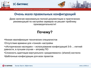 Очень мало правильных конфигураций Даже наличие максимально полной документации и практических рекомендаций по настройке серверов не решает проблему производительности! Почему? Низкая квалификация технических специалистов Отсутствие времени для «тонкой» настройки «Историческое наследие» – использование конфигураций 3-5-…-летней давности, в лучшем случае – апгрейд ПО Сложность адаптации виртуального «разделяемого» ( shared)  хостинга Шаблонные конфигурации для всех проектов 