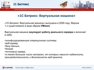 «1С-Битрикс: Виртуальная машина» «1С-Битрикс: Виртуальная машина» выпущена в 2009 году. Версии 1. x  существовали в виде образа  VMware . Виртуальная машина  эмулирует работу реального сервера  и включает в себя:  сконфигурированную операционную систему, веб-сервер,  базу данных,  firewall,  почтовый сервер,  а также большое число настроек, от которых зависит надежность, производительность и безопасность веб-проекта .  
