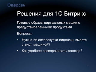 Решения для 1С Битрикс
Готовые образы виртуальных машин с
предустановленными продуктами
Вопросы:
•   Нужна ли автопокупка лицензии вместе
    с вирт. машиной?
•   Как удобнее разворачивать кластер?



                                         15
 