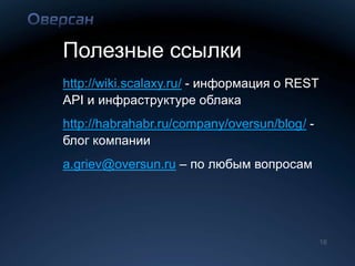 Полезные ссылки
http://wiki.scalaxy.ru/ - информация о REST
API и инфраструктуре облака
http://habrahabr.ru/company/oversun/blog/ -
блог компании
a.griev@oversun.ru – по любым вопросам




                                              16
 