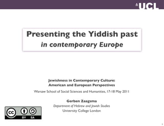 Presenting the Yiddish past
     in contemporary Europe



          Jewishness in Contemporary Culture:
          American and European Perspectives
 Warsaw School of Social Sciences and Humanities, 17-18 May 2011

                     Gerben Zaagsma
             Department of Hebrew and Jewish Studies
                   University College London


                                                                   1
 