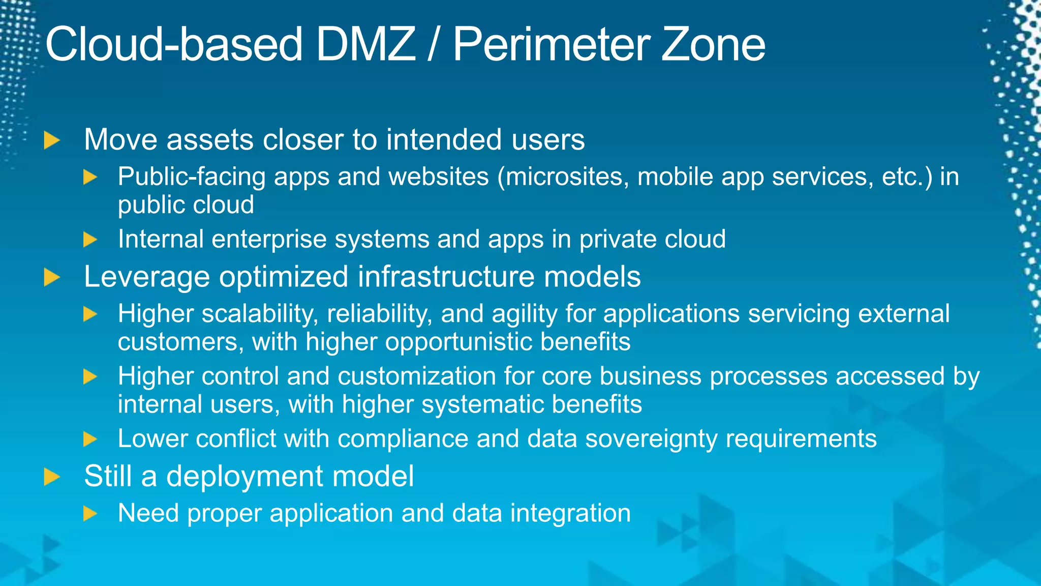 Cloud-based DMZ / Perimeter ZoneMove assets closer to intended usersPublic-facing apps and websites (microsites, mobile app services, etc.) in public cloudInternal enterprise systems and apps in private cloudLeverage optimized infrastructure modelsHigher scalability, reliability, and agility for applications servicing external customers, with higher opportunistic benefitsHigher control and customization for core business processes accessed by internal users, with higher systematic benefitsLower conflict with compliance and data sovereignty requirementsStill a deployment modelNeed proper application and data integration