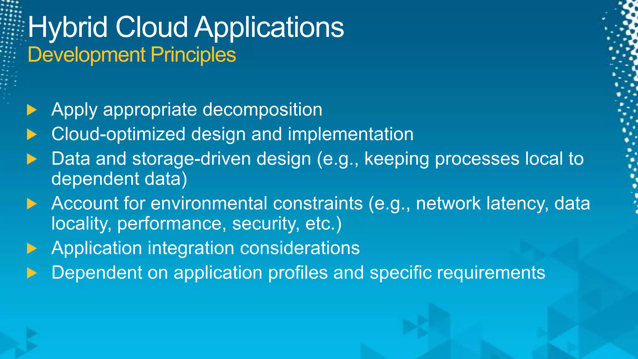 Hybrid Cloud ApplicationsDevelopment PrinciplesApply appropriate decompositionCloud-optimized design and implementationData and storage-driven design (e.g., keeping processes local to dependent data)Account for environmental constraints (e.g., network latency, data locality, performance, security, etc.)Application integration considerationsDependent on application profiles and specific requirements