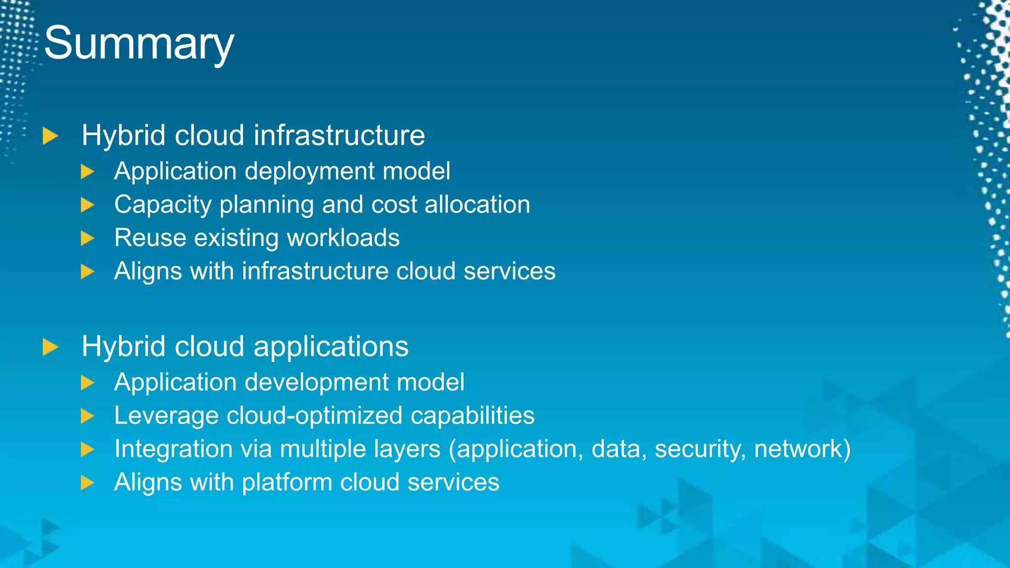 SummaryHybrid cloud infrastructureApplication deployment modelCapacity planning and cost allocationReuse existing workloadsAligns with infrastructure cloud servicesHybrid cloud applicationsApplication development modelLeverage cloud-optimized capabilitiesIntegration via multiple layers (application, data, security, network)Aligns with platform cloud services