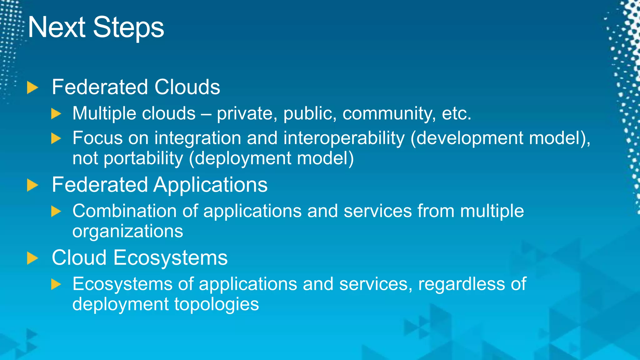 Next StepsFederated CloudsMultiple clouds – private, public, community, etc.Focus on integration and interoperability (development model), not portability (deployment model)Federated ApplicationsCombination of applications and services from multiple organizationsCloud EcosystemsEcosystems of applications and services, regardless of deployment topologies