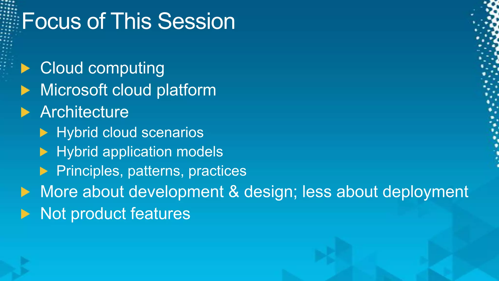 Focus of This SessionCloud computingMicrosoft cloud platformArchitectureHybrid cloud scenariosHybrid application modelsPrinciples, patterns, practicesMore about development & design; less about deploymentNot product features