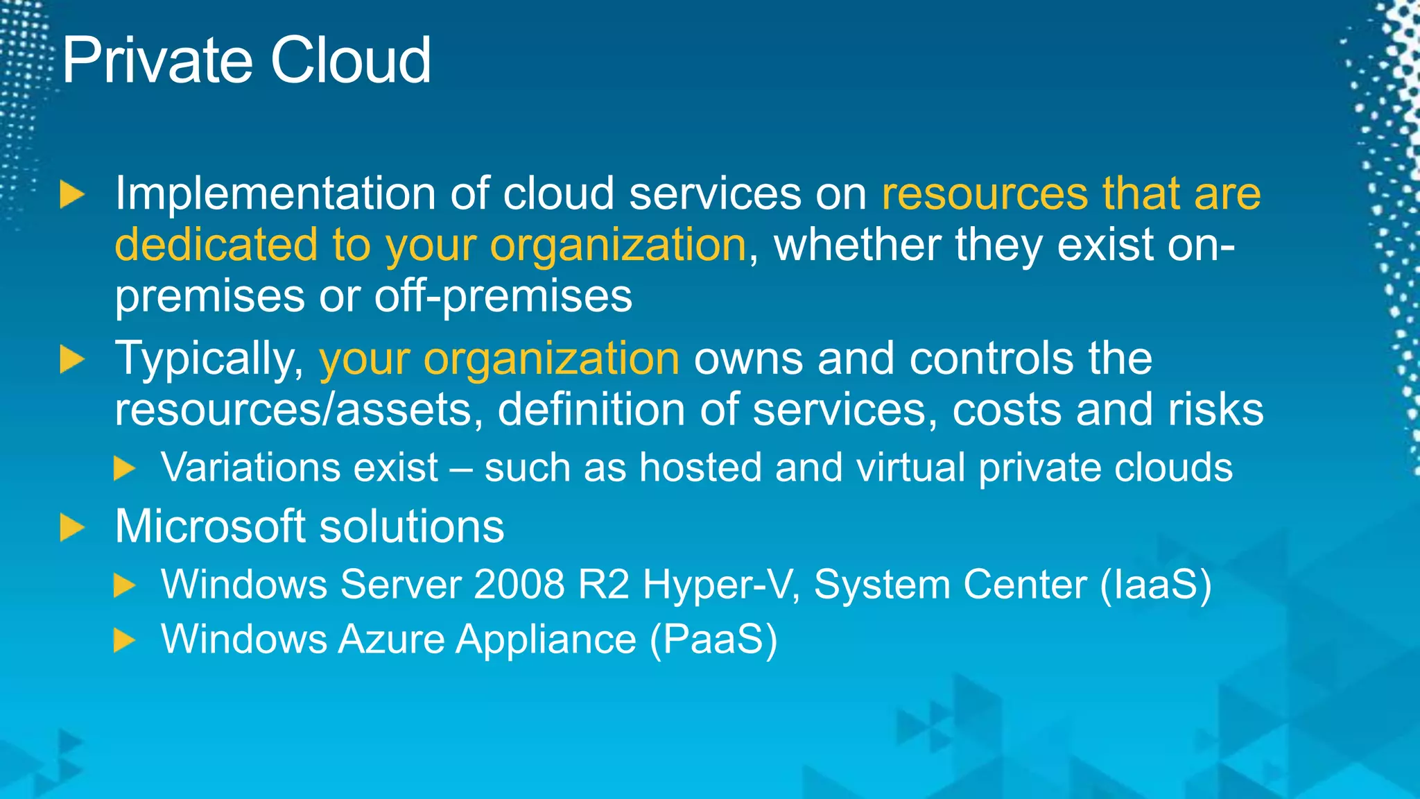 Private CloudImplementation of cloud services on resources that are dedicated to your organization, whether they exist on-premises or off-premisesTypically, your organization owns and controls the resources/assets, definition of services, costs and risksVariations exist – such as hosted and virtual private cloudsMicrosoft solutionsWindows Server 2008 R2 Hyper-V, System Center (IaaS)Windows Azure Appliance (PaaS)
