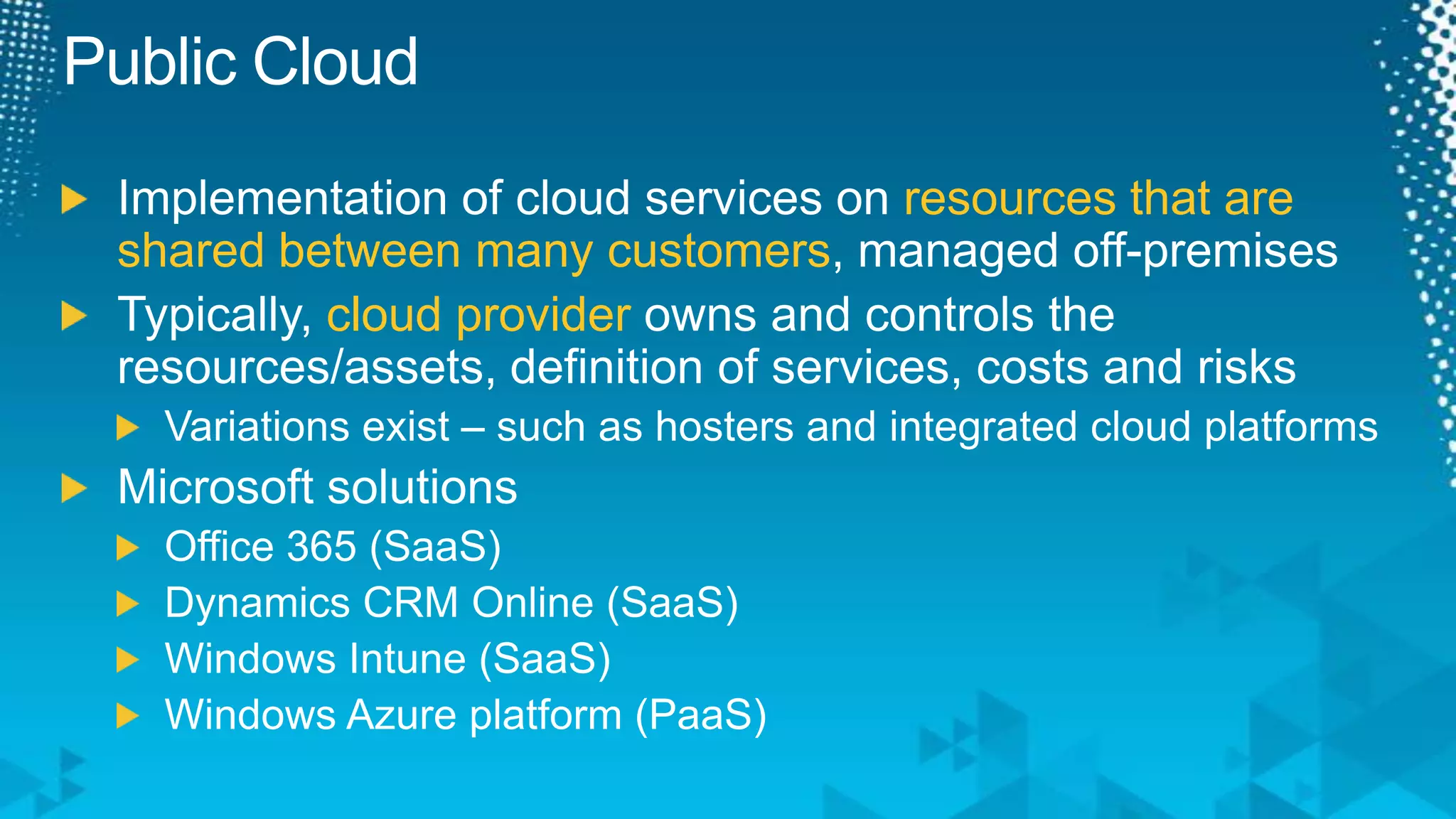 Public CloudImplementation of cloud services on resources that are shared between many customers, managed off-premisesTypically, cloud provider owns and controls the resources/assets, definition of services, costs and risksVariations exist – such as hosters and integrated cloud platformsMicrosoft solutionsOffice 365 (SaaS)Dynamics CRM Online (SaaS)Windows Intune (SaaS)Windows Azure platform (PaaS)