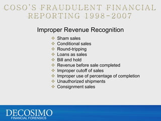 Improper Revenue Recognition
                         Sham sales
                         Conditional sales
                         Round-tripping
                         Loans as sales
                         Bill and hold
                         Revenue before sale completed
                         Improper cutoff of sales
                         Improper use of percentage of completion
                         Unauthorized shipments
                         Consignment sales




FINANCIAL FORENSICS
 