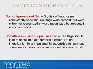 Do not ignore a red flag – Studies of fraud cases
  consistently show that red flags were present, but were
  either not recognized or were recognized but not acted
  upon by anyone.

Sometimes an error is just an error – Red flags should
  lead to some kind of appropriate action, i.e. an
  investigation by a measured & responsible person, but
  sometimes an error is just an error and no fraud exists




FINANCIAL FORENSICS
 