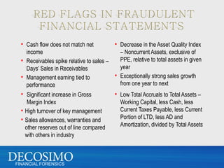 • Cash flow does not match net           • Decrease in the Asset Quality Index
    income                                  – Noncurrent Assets, exclusive of
  • Receivables spike relative to sales –   PPE, relative to total assets in given
    Days’ Sales in Receivables              year
  • Management earning tied to            • Exceptionally strong sales growth
    performance                             from one year to next
  • Significant increase in Gross          • Low Total Accruals to Total Assets –
     Margin Index                             Working Capital, less Cash, less
  • High turnover of key management           Current Taxes Payable, less Current
  • Sales allowances, warranties and          Portion of LTD, less AD and
    other reserves out of line compared       Amortization, divided by Total Assets
    with others in industry



FINANCIAL FORENSICS
 