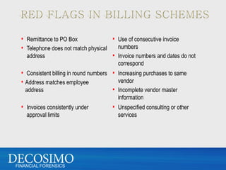 • Remittance to PO Box             • Use of consecutive invoice
  • Telephone does not match physical numbers
    address                          • Invoice numbers and dates do not
                                         correspond
  • Consistent billing in round numbers • Increasing purchases to same
  • Address matches employee              vendor
    address                             • Incomplete vendor master
                                         information
  • Invoices consistently under        • Unspecified consulting or other
    approval limits                      services




FINANCIAL FORENSICS
 