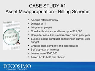 CASE STUDY #1
Asset Misappropriation - Billing Scheme
                      • A Large retail company
                      • Director of IT
                      • 10-year employee
                      • Could authorize expenditures up to $15,000
                      • Computer consultants contract ran out in prior year
                      • Suspect set up computer consulting in current year
                        budget
                      • Created shell company and incorporated
                      • Self approval of invoices
                      • Losses were $365,000
                      • Asked AP to hold that check!


FINANCIAL FORENSICS
 
