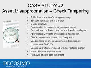 CASE STUDY #2
Asset Misappropriation – Check Tampering
                       •   A Medium size manufacturing company
                       •   Suspect was Assistant Controller
                       •   8-year employee
                       •   Responsible for accounts payable and payroll
                       •   Suspect has purchased new car and traveled each year
                       •   Approximately 7 years prior, suspect has tax lien
                       •   Check numbers and dates out of sequence
                       •   Vendor name on check was different than records
                       •   Losses were $650,000
                       •   Backed up system, produced checks, restored system
                       •   Made JEs prior to period close
                       •   Removed checks from statement




 FINANCIAL FORENSICS
 