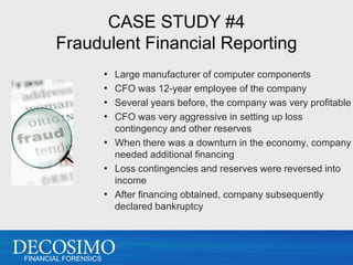 CASE STUDY #4
       Fraudulent Financial Reporting
                      • Large manufacturer of computer components
                      • CFO was 12-year employee of the company
                      • Several years before, the company was very profitable
                      • CFO was very aggressive in setting up loss
                        contingency and other reserves
                      • When there was a downturn in the economy, company
                        needed additional financing
                      • Loss contingencies and reserves were reversed into
                        income
                      • After financing obtained, company subsequently
                        declared bankruptcy




FINANCIAL FORENSICS
 