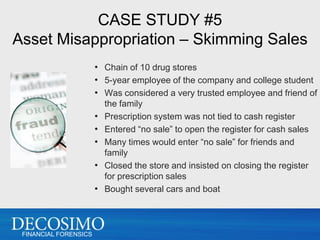 CASE STUDY #5
Asset Misappropriation – Skimming Sales
                       • Chain of 10 drug stores
                       • 5-year employee of the company and college student
                       • Was considered a very trusted employee and friend of
                           the family
                       •   Prescription system was not tied to cash register
                       •   Entered “no sale” to open the register for cash sales
                       •   Many times would enter “no sale” for friends and
                           family
                       •   Closed the store and insisted on closing the register
                           for prescription sales
                       •   Bought several cars and boat



 FINANCIAL FORENSICS
 