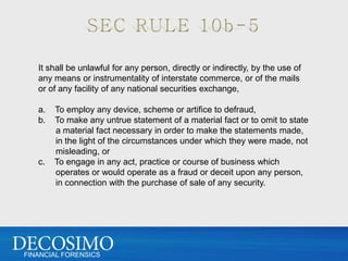 It shall be unlawful for any person, directly or indirectly, by the use of
   any means or instrumentality of interstate commerce, or of the mails
   or of any facility of any national securities exchange,

   a.   To employ any device, scheme or artifice to defraud,
   b.   To make any untrue statement of a material fact or to omit to state
        a material fact necessary in order to make the statements made,
        in the light of the circumstances under which they were made, not
        misleading, or
   c.   To engage in any act, practice or course of business which
        operates or would operate as a fraud or deceit upon any person,
        in connection with the purchase of sale of any security.




FINANCIAL FORENSICS
 