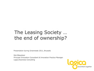 The Leasing Society …
the end of ownership?

Presentation during Greenweek 2011, Brussels

Rob Blaauboer
Principal Innovation Consultant & Innovation Practice Manager
Logica Business Consulting
 