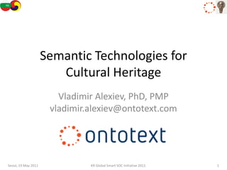Semantic Technologies for
                        Cultural Heritage
                        Vladimir Alexiev, PhD, PMP
                      vladimir.alexiev@ontotext.com




Seoul, 19 May 2011             KR Global Smart SOC Initiative 2011   1
 