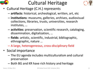 Cultural Heritage
• Cultural Heritage (C.H.) represents
      – artifacts: historical, archeological, written, art, etc
      – institutions: museums, galleries, archives, audiovisual
        collections, libraries, trusts, universities, research
        institutes, …
      – activities: preservation, scientific research, cataloging,
        dissemination, digitalization, …
      – fields: artistic, scientific, industrial, bibliographic,
        ethnographic, nature …
      – A large, heterogeneous, cross-disciplinary field
• Social importance
      – The EU agenda includes multiculturalism and cultural
        preservation
      – Both BG and KR have rich history and heritage
Seoul, 19 May 2011          KR Global Smart SOC Initiative 2011      12
 