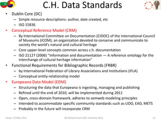 C.H. Data Standards
• Dublin Core (DC)
      – Simple resource descriptions: author, date created, etc
      – ISO 15836
• Conceptual Reference Model (CRM)
      – By International Committee on Documentation (CIDOC) of the International Council
        of Museums (ICOM), an organization devoted to conserve and communicate to
        society the world's natural and cultural heritage
      – Core upper-level concepts common across c.h. documentation
      – ISO 21127 (2006) "Information and documentation — A reference ontology for the
        interchange of cultural heritage information"
• Functional Requirements for Bibliographic Records (FRBR)
      – by International Federation of Library Associations and Institutions (IFLA)
      – Conceptual entity-relationship model
• Europeana Data Model (EDM)
      –   Structuring the data that Europeana is ingesting, managing and publishing
      –   Refined until the end of 2010, will be implemented during 2011
      –   Open, cross-domain framework, adheres to semweb modeling principles
      –   Intended to accommodate specific community standards such as LIDO, EAD, METS
      –   Probably in the future will incorporate CRM

Seoul, 19 May 2011                   KR Global Smart SOC Initiative 2011              13
 