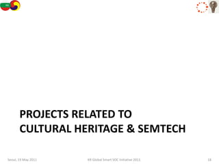 PROJECTS RELATED TO
       CULTURAL HERITAGE & SEMTECH

Seoul, 19 May 2011   KR Global Smart SOC Initiative 2011   18
 
