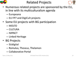 Related Projects
• Numerous related projects are sponsored by the EU,
  in line with its multiculturalism agenda
      – Europeana
      – EU FP7 and DigiCult projects
• Some EU projects with BG participation
      –   MOLTO
      –   CULTURA
      –   IMPACT
      –   Linked Heritage
• BG Projects
      – SUdigital
      – Romulus, Theseus, Thelamon
      – Collaborative Portal
Seoul, 19 May 2011            KR Global Smart SOC Initiative 2011   19
 