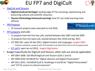 EU FP7 and DigiCult
• DigiCult and TeLearn
      – DigiCult (Cultural Heritage): leading-edge ICT for accessing, experiencing and
        preserving cultural and scientific resources
      – TeLearn (Technology Enhanced Learning): how ICT can make learning more
        efficient
• FP6 Projects
      – 25 research projects were executed to mid 2010
• FP7 projects and calls:
      – 11 projects from the first two calls, started between Nov 2007 and Feb 2009
      – 15 projects from the latest call, started between Dec 2010 and Apr 2011
      – ICT SME DCL: open till Apr 2011, Digital Content and Languages, targets SMEs
             • Ontotext submitted a proposal with VU Amsterdam and AdLib (UK) similar to the Europeana pilot
      – ICT call 9: open Jan-Jul 2012, targets Digitization
• Budget (specifically for DigiCult and TeLearn, other calls are also be applicable)
      – WP 2007-2008: 102 MEUR DigiCult and TeLearn (Calls 1 and 3)
      – WP 2009-2010: 69 MEUR for "Digital Libraries and Digital Preservation"
      – WP 2011-2012: 110 MEUR (Call 9, Challenges 4 and 8) for "Digital Preservation"
        and "ICT for access to cultural resources"
Seoul, 19 May 2011                          KR Global Smart SOC Initiative 2011                                24
 