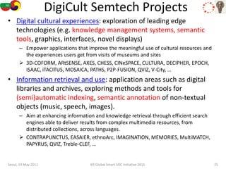 DigiCult Semtech Projects
• Digital cultural experiences: exploration of leading edge
  technologies (e.g. knowledge management systems, semantic
  tools, graphics, interfaces, novel displays)
      – Empower applications that improve the meaningful use of cultural resources and
        the experiences users get from visits of museums and sites
       3D-COFORM, ARtSENSE, AXES, CHESS, CINeSPACE, CULTURA, DECIPHER, EPOCH,
        ISAAC, iTACITUS, MOSAICA, PATHS, P2P-FUSION, QVIZ, V-City, …
• Information retrieval and use: application areas such as digital
  libraries and archives, exploring methods and tools for
  (semi)automatic indexing, semantic annotation of non-textual
  objects (music, speech, images).
      – Aim at enhancing information and knowledge retrieval through efficient search
        engines able to deliver results from complex multimedia resources, from
        distributed collections, across languages.
       CONTRAPUNCTUS, EASAIER, ethnoArc, IMAGINATION, MEMORIES, MultiMATCH,
        PAPYRUS, QVIZ, Treble-CLEF, …


Seoul, 19 May 2011                 KR Global Smart SOC Initiative 2011                   25
 