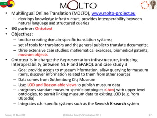 MOLTO
• Multilingual Online Translation (MOLTO), www.molto-project.eu
      – develops knowledge infrastructure, provides interoperability between
        natural language and structured queries
• BG partner: Ontotext
• Objectives:
      – tool for creating domain-specific translation systems;
      – set of tools for translators and the general public to translate documents;
      – three extensive case studies: mathematical exercises, biomedical patents,
        museum objects
• Ontotext is in charge the Representation Infrastructure, including
  interoperability between NL P and SPARQL and case study 3
      – Goal: provide access to museum information, allow querying for museum
        items, discover information related to them from other sources
      – Data comes from Gothenburg City Museum
      – Uses LOD and Reason-able views to publish museum data
      – Integrates standard museum-specific ontologies (CRM) with upper-level
        ontologies, to permit linking museum data to existing LOD (e.g. from
        DBpedia)
      – Integrates c.h.-specific systems such as the Swedish K-search system

Seoul, 19 May 2011                KR Global Smart SOC Initiative 2011                 27
 